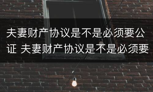 夫妻财产协议是不是必须要公证 夫妻财产协议是不是必须要公证才有效