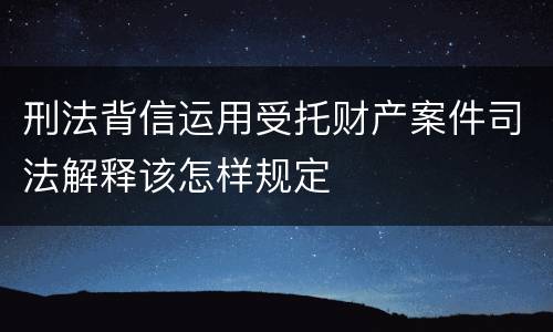 刑法背信运用受托财产案件司法解释该怎样规定