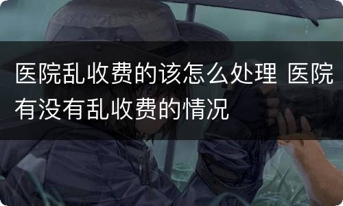 医院乱收费的该怎么处理 医院有没有乱收费的情况