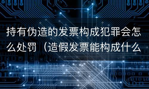 持有伪造的发票构成犯罪会怎么处罚（造假发票能构成什么罪）