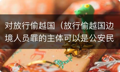 对放行偷越国（放行偷越国边境人员罪的主体可以是公安民警吗）