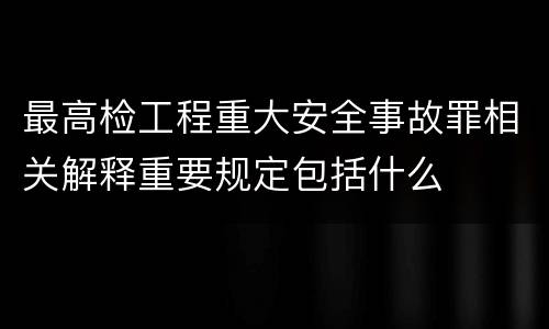 最高检工程重大安全事故罪相关解释重要规定包括什么