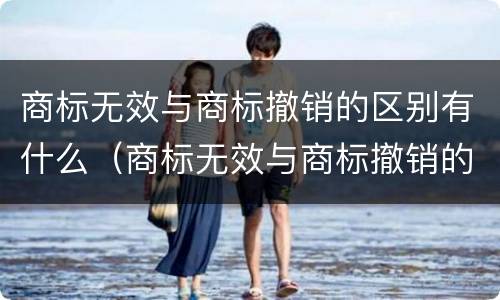 商标无效与商标撤销的区别有什么（商标无效与商标撤销的区别有什么不同）