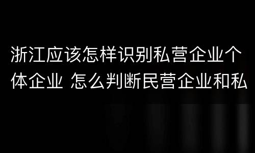 浙江应该怎样识别私营企业个体企业 怎么判断民营企业和私营企业