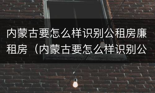 内蒙古要怎么样识别公租房廉租房（内蒙古要怎么样识别公租房廉租房的真假）