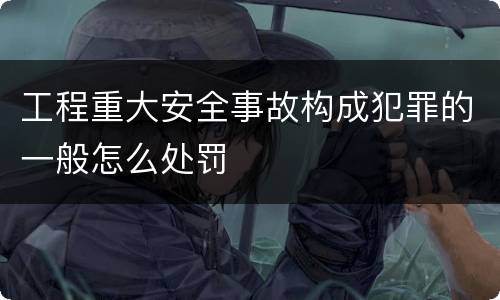 工程重大安全事故构成犯罪的一般怎么处罚