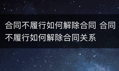 合同不履行如何解除合同 合同不履行如何解除合同关系