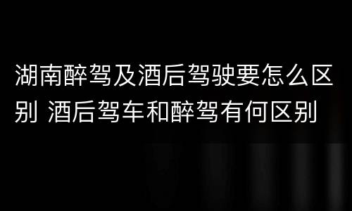 湖南醉驾及酒后驾驶要怎么区别 酒后驾车和醉驾有何区别