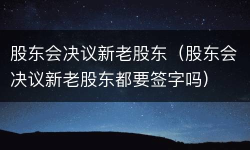 股东会决议新老股东（股东会决议新老股东都要签字吗）