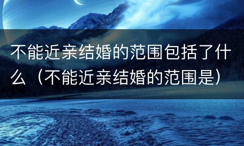 不能近亲结婚的范围包括了什么（不能近亲结婚的范围是）