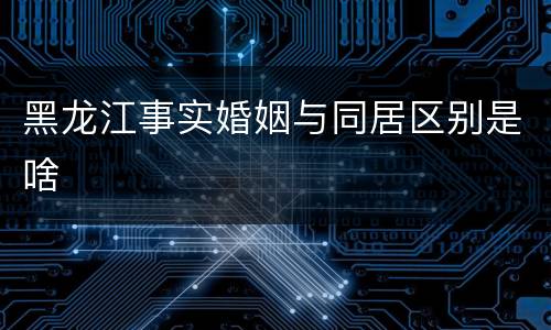黑龙江事实婚姻与同居区别是啥