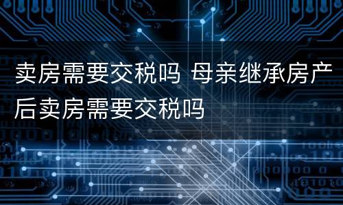 卖房需要交税吗 母亲继承房产后卖房需要交税吗