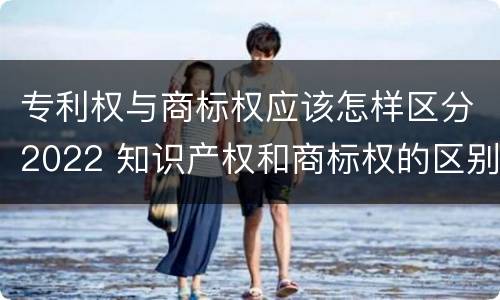 专利权与商标权应该怎样区分2022 知识产权和商标权的区别