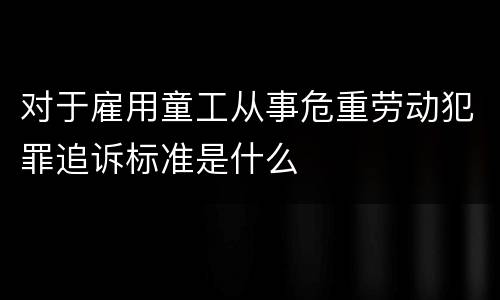 对于雇用童工从事危重劳动犯罪追诉标准是什么