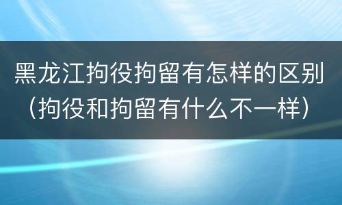 黑龙江拘役拘留有怎样的区别（拘役和拘留有什么不一样）