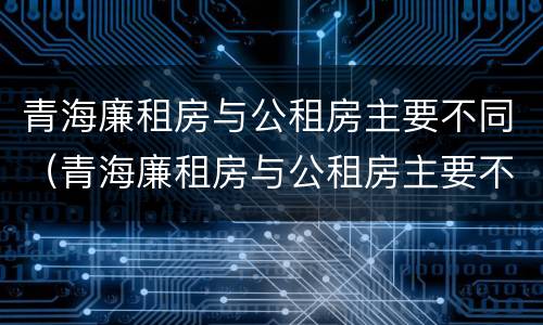 青海廉租房与公租房主要不同（青海廉租房与公租房主要不同点）