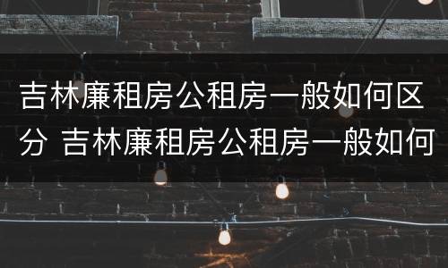 吉林廉租房公租房一般如何区分 吉林廉租房公租房一般如何区分等级