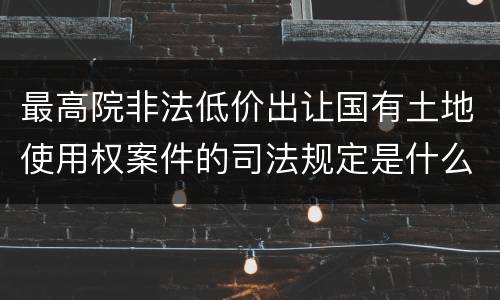 最高院非法低价出让国有土地使用权案件的司法规定是什么