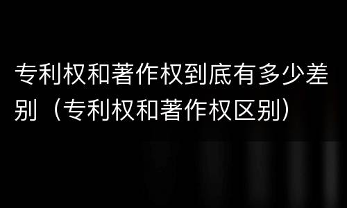 专利权和著作权到底有多少差别（专利权和著作权区别）