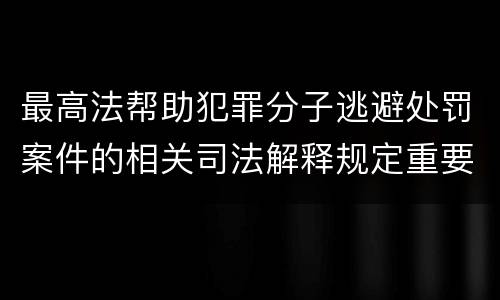 最高法帮助犯罪分子逃避处罚案件的相关司法解释规定重要内容包括什么