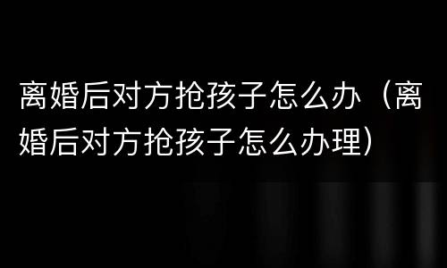 离婚后对方抢孩子怎么办（离婚后对方抢孩子怎么办理）