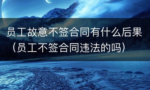 员工故意不签合同有什么后果（员工不签合同违法的吗）
