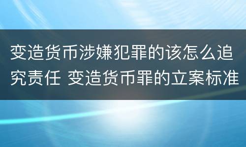 变造货币涉嫌犯罪的该怎么追究责任 变造货币罪的立案标准