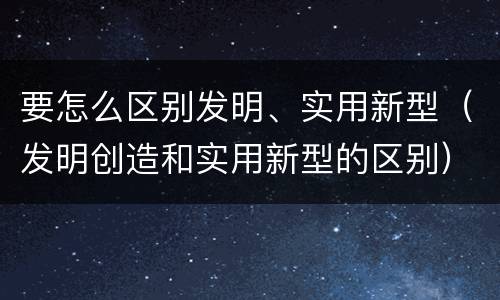 要怎么区别发明、实用新型（发明创造和实用新型的区别）