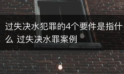 过失决水犯罪的4个要件是指什么 过失决水罪案例