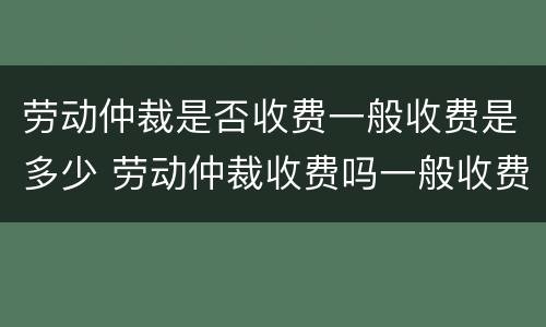 劳动仲裁是否收费一般收费是多少 劳动仲裁收费吗一般收费是多少钱