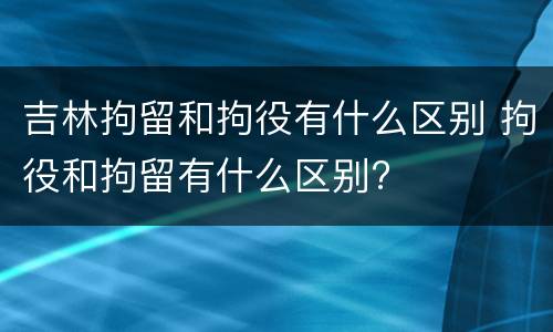 吉林拘留和拘役有什么区别 拘役和拘留有什么区别?