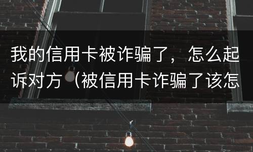 我的信用卡被诈骗了，怎么起诉对方（被信用卡诈骗了该怎么办）