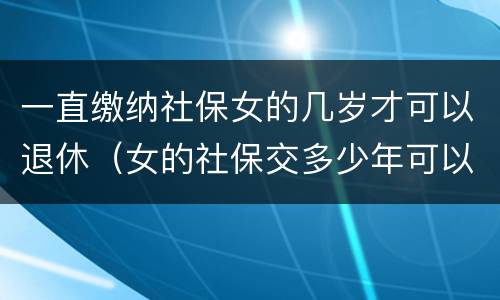 一直缴纳社保女的几岁才可以退休（女的社保交多少年可以领退休金）