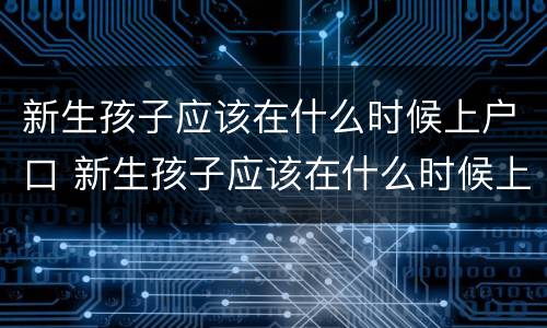 新生孩子应该在什么时候上户口 新生孩子应该在什么时候上户口呀