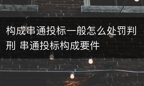 构成串通投标一般怎么处罚判刑 串通投标构成要件