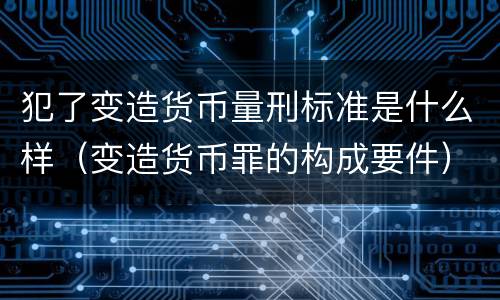 犯了变造货币量刑标准是什么样（变造货币罪的构成要件）
