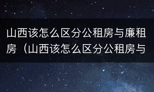 山西该怎么区分公租房与廉租房（山西该怎么区分公租房与廉租房呢）