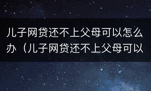 儿子网贷还不上父母可以怎么办（儿子网贷还不上父母可以怎么办吗）
