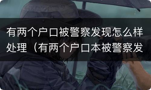 有两个户口被警察发现怎么样处理（有两个户口本被警察发现怎么处理）