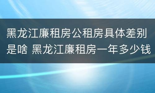 黑龙江廉租房公租房具体差别是啥 黑龙江廉租房一年多少钱