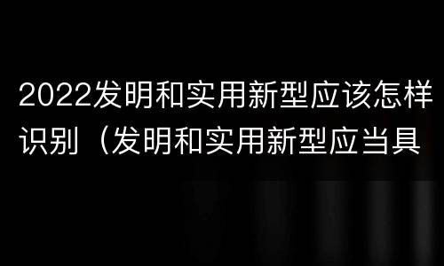 2022发明和实用新型应该怎样识别（发明和实用新型应当具备什么条件）