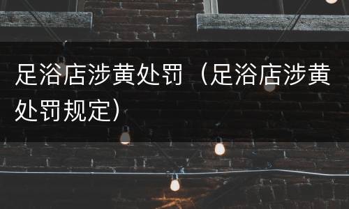 足浴店涉黄处罚（足浴店涉黄处罚规定）