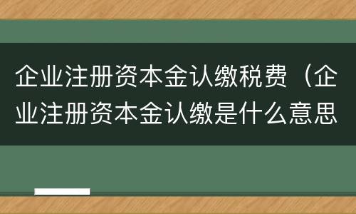 企业注册资本金认缴税费（企业注册资本金认缴是什么意思）