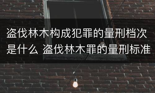 盗伐林木构成犯罪的量刑档次是什么 盗伐林木罪的量刑标准