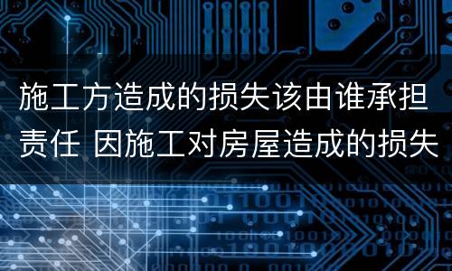 施工方造成的损失该由谁承担责任 因施工对房屋造成的损失谁来负责