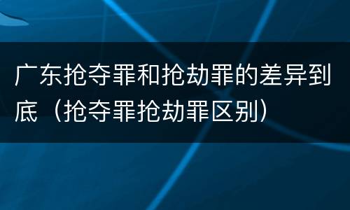 广东抢夺罪和抢劫罪的差异到底（抢夺罪抢劫罪区别）