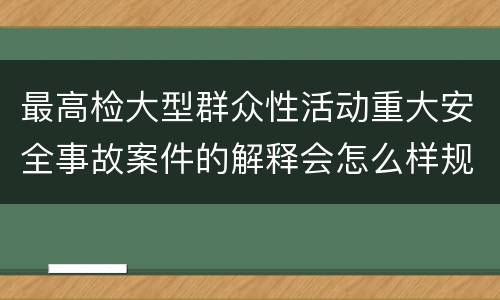 最高检大型群众性活动重大安全事故案件的解释会怎么样规定