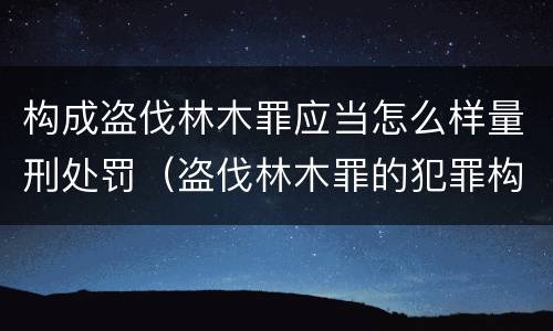 构成盗伐林木罪应当怎么样量刑处罚（盗伐林木罪的犯罪构成）