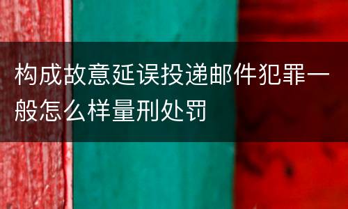 构成故意延误投递邮件犯罪一般怎么样量刑处罚