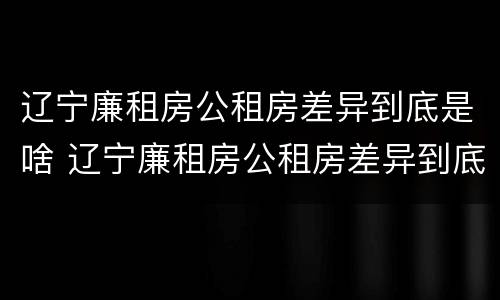 辽宁廉租房公租房差异到底是啥 辽宁廉租房公租房差异到底是啥样的
